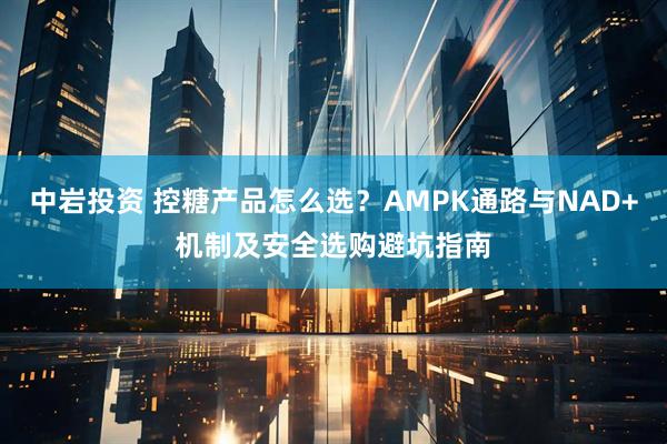 中岩投资 控糖产品怎么选？AMPK通路与NAD+机制及安全选购避坑指南