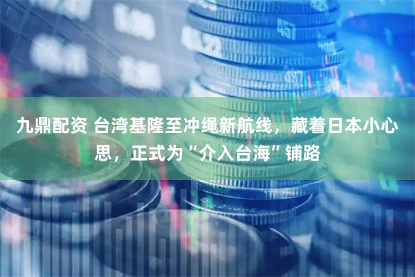 九鼎配资 台湾基隆至冲绳新航线，藏着日本小心思，正式为“介入台海”铺路