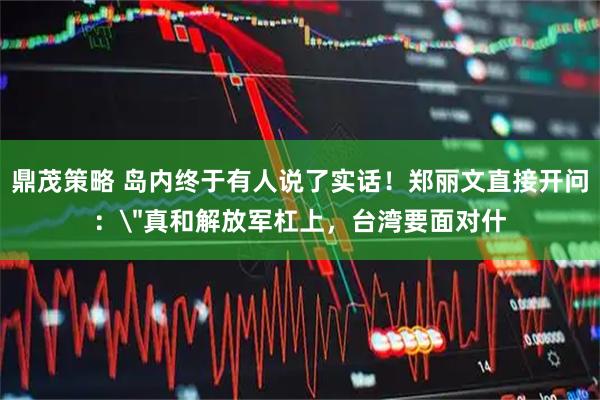 鼎茂策略 岛内终于有人说了实话！郑丽文直接开问：＂真和解放军杠上，台湾要面对什