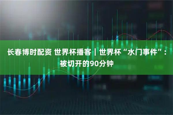 长春博时配资 世界杯播客｜世界杯“水门事件”：被切开的90分钟