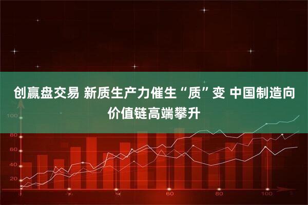 创赢盘交易 新质生产力催生“质”变 中国制造向价值链高端攀升